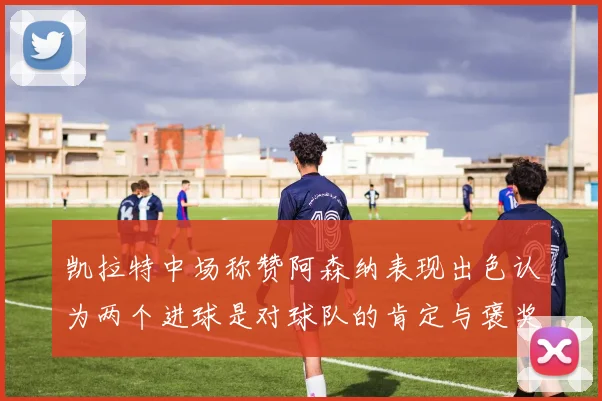 凯拉特中场称赞阿森纳表现出色认为两个进球是对球队的肯定与褒奖