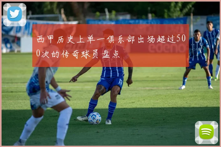 西甲历史上单一俱乐部出场超过500次的传奇球员盘点