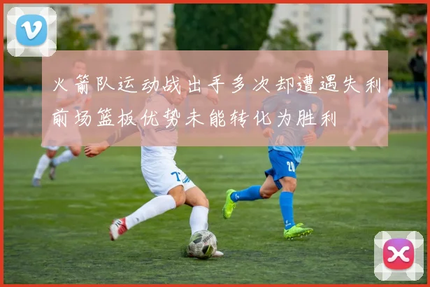 火箭队运动战出手多次却遭遇失利前场篮板优势未能转化为胜利