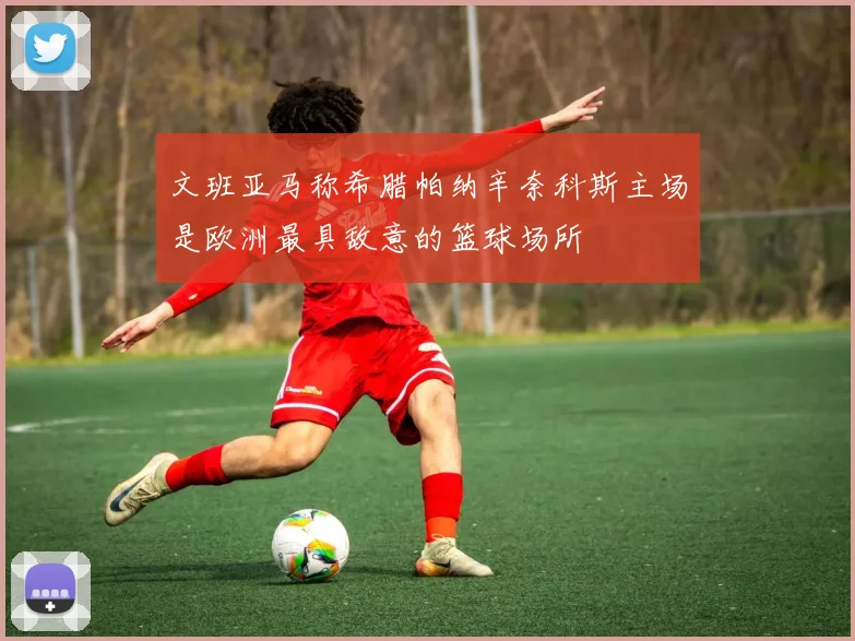 文班亚马称希腊帕纳辛奈科斯主场是欧洲最具敌意的篮球场所
