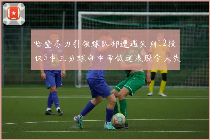 哈登尽力引领球队却遭遇失利12投仅5中三分球命中率低迷表现令人失望