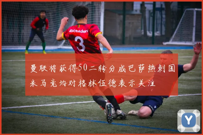 曼联将获得50二转分成巴萨热刺国米马竞均对格林伍德表示关注