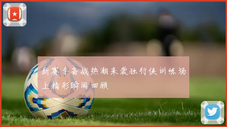 新赛季备战热潮来袭独行侠训练场上精彩瞬间回顾