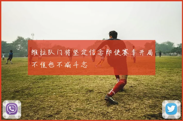 维拉队门将坚定信念即使赛季开局不佳也不减斗志