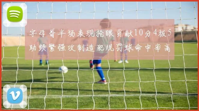 字母哥半场表现抢眼贡献10分4板5助频繁强攻制造犯规罚球命中率高