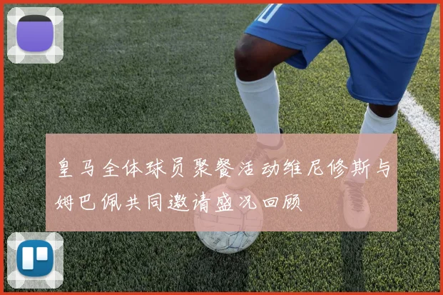 皇马全体球员聚餐活动维尼修斯与姆巴佩共同邀请盛况回顾