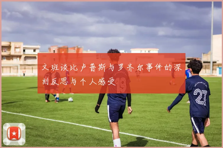 文班谈比卢普斯与罗齐尔事件的深刻反思与个人感受