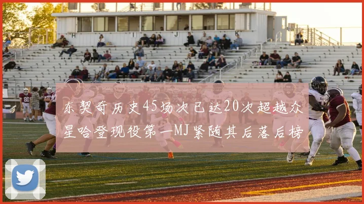 东契奇历史45场次已达20次超越众星哈登现役第一MJ紧随其后落后榜首100场