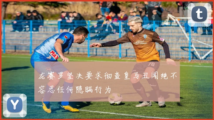 龙赛罗坚决要求彻查皇马丑闻绝不容忍任何隐瞒行为