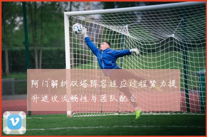 阿门解析双塔阵容适应过程努力提升进攻流畅性与团队配合