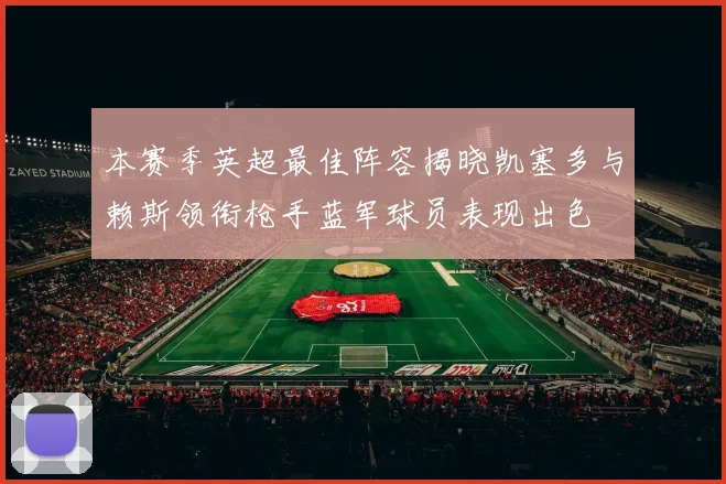 本赛季英超最佳阵容揭晓凯塞多与赖斯领衔枪手蓝军球员表现出色