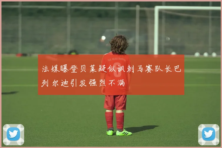 法媒曝登贝莱疑似讽刺马赛队长巴列尔迪引发强烈不满