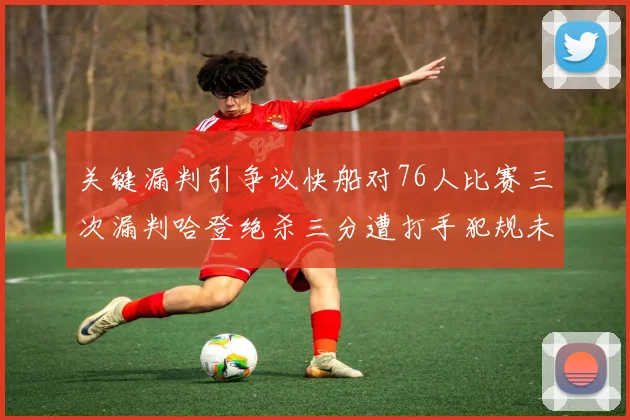关键漏判引争议快船对76人比赛三次漏判哈登绝杀三分遭打手犯规未判