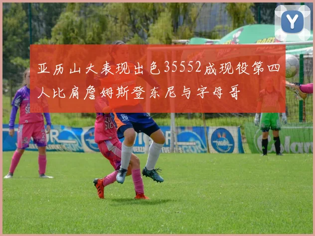 亚历山大表现出色35552成现役第四人比肩詹姆斯登东尼与字母哥