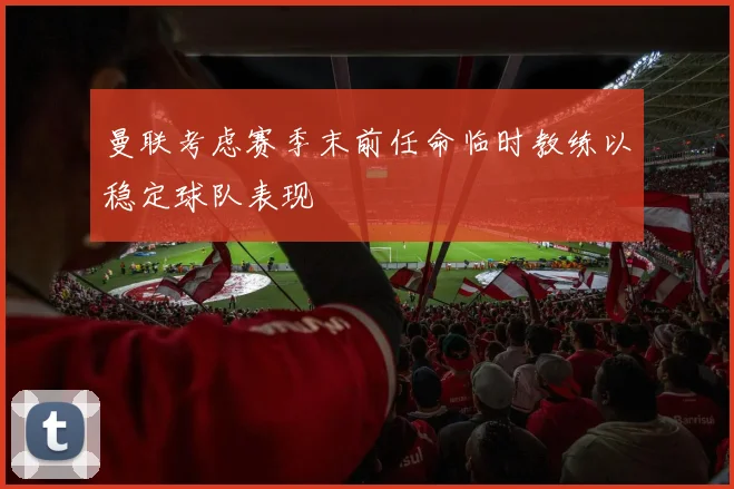 曼联考虑赛季末前任命临时教练以稳定球队表现