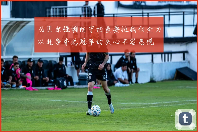戈贝尔强调防守的重要性我们全力以赴争夺总冠军的决心不容忽视