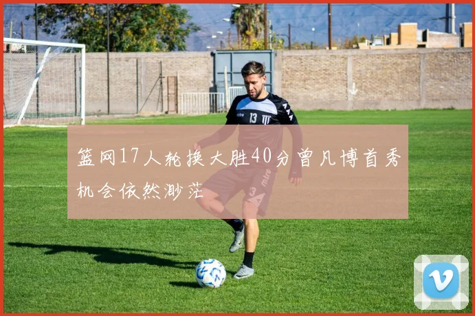 篮网17人轮换大胜40分曾凡博首秀机会依然渺茫