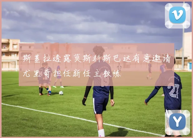 斯基拉透露莫斯科斯巴达有意邀请尤里奇担任新任主教练