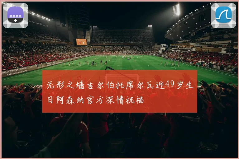 无形之墙吉尔伯托席尔瓦迎49岁生日阿森纳官方深情祝福