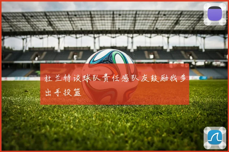 杜兰特谈球队责任感队友鼓励我多出手投篮