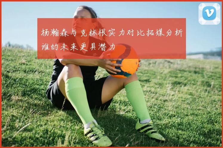 杨瀚森与克林根实力对比拓媒分析谁的未来更具潜力