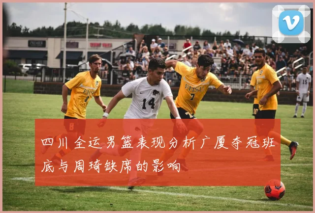 四川全运男篮表现分析广厦夺冠班底与周琦缺席的影响