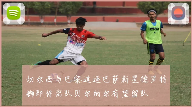 切尔西与巴黎追逐巴萨新星德罗特狮即将离队贝尔纳尔有望留队