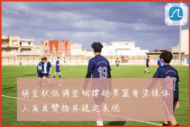 胡金秋低调坚韧撑起男篮脊梁媒体人高度赞扬其稳定表现