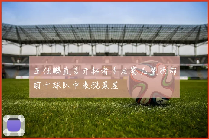 王仕鹏直言开拓者季后赛无望西部前十球队中表现最差