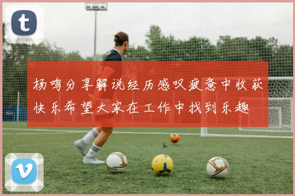 杨鸣分享解说经历感叹疲惫中收获快乐希望大家在工作中找到乐趣