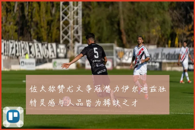 佐夫称赞尤文争冠潜力伊尔迪兹独特灵感与人品皆为稀缺之才