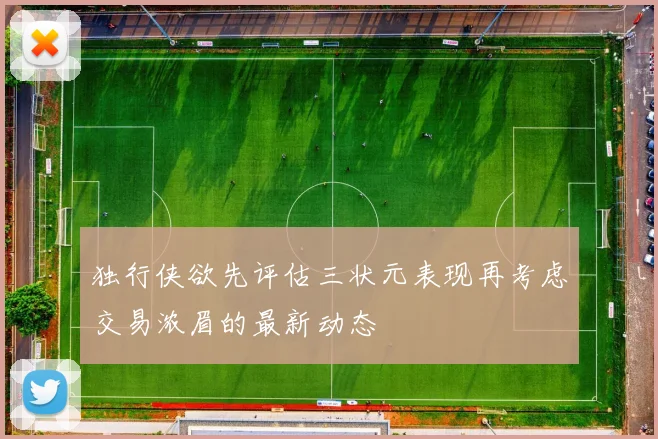 独行侠欲先评估三状元表现再考虑交易浓眉的最新动态