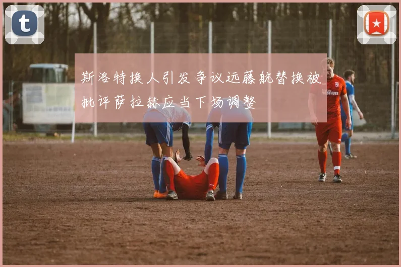 斯洛特换人引发争议远藤航替换被批评萨拉赫应当下场调整