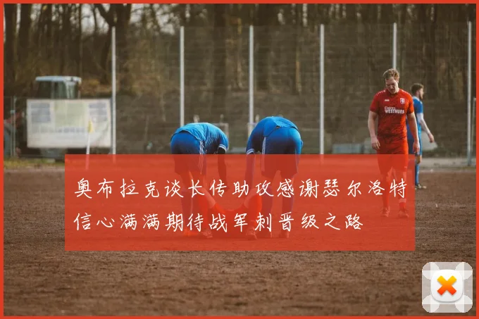 奥布拉克谈长传助攻感谢瑟尔洛特信心满满期待战军刺晋级之路