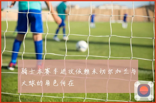 骑士本赛季进攻依赖米切尔加兰与大球的角色何在