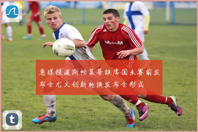 意媒报道斯帕莱蒂缺席国米赛前发布会尤文创新轮换发布会形式