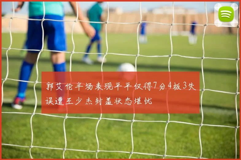 郭艾伦半场表现平平仅得7分4板3失误遭王少杰封盖状态堪忧