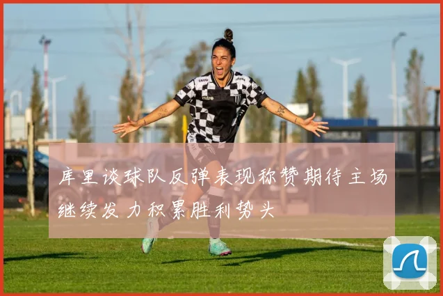 库里谈球队反弹表现称赞期待主场继续发力积累胜利势头