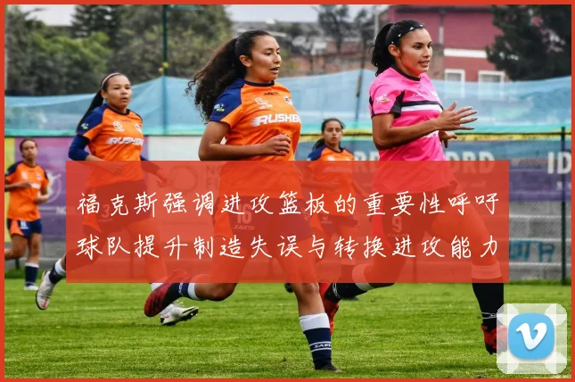 福克斯强调进攻篮板的重要性呼吁球队提升制造失误与转换进攻能力